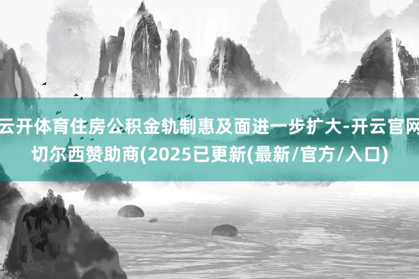 云开体育住房公积金轨制惠及面进一步扩大-开云官网切尔西赞助商(2025已更新(最新/官方/入口)