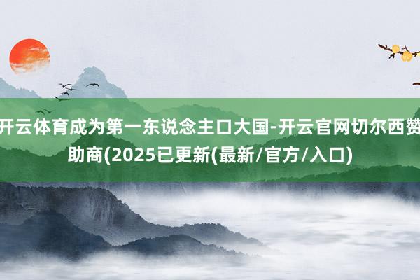 开云体育成为第一东说念主口大国-开云官网切尔西赞助商(2025已更新(最新/官方/入口)
