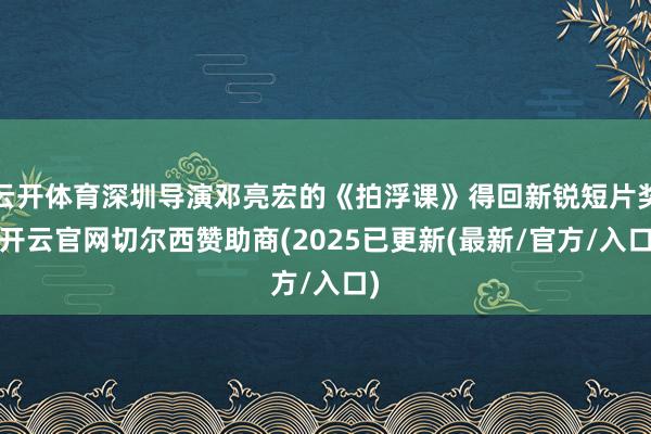 云开体育深圳导演邓亮宏的《拍浮课》得回新锐短片奖-开云官网切尔西赞助商(2025已更新(最新/官方/入口)
