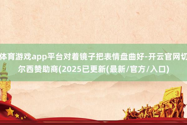 体育游戏app平台对着镜子把表情盘曲好-开云官网切尔西赞助商(2025已更新(最新/官方/入口)