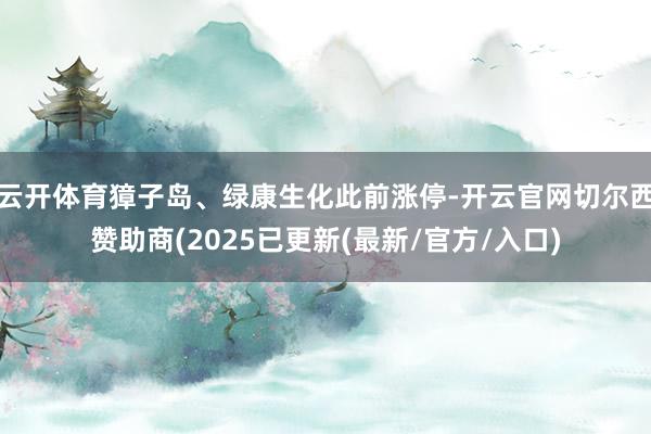 云开体育獐子岛、绿康生化此前涨停-开云官网切尔西赞助商(2025已更新(最新/官方/入口)