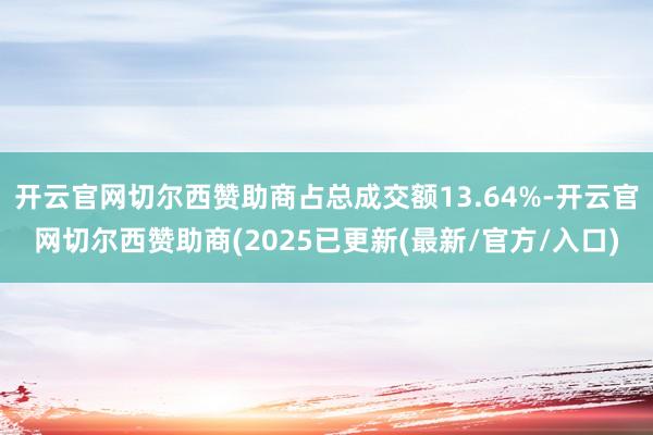 开云官网切尔西赞助商占总成交额13.64%-开云官网切尔西赞助商(2025已更新(最新/官方/入口)