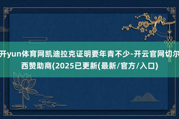 开yun体育网凯迪拉克证明要年青不少-开云官网切尔西赞助商(2025已更新(最新/官方/入口)