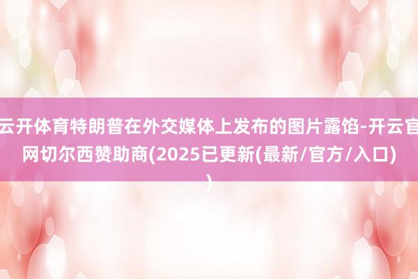 云开体育特朗普在外交媒体上发布的图片露馅-开云官网切尔西赞助商(2025已更新(最新/官方/入口)