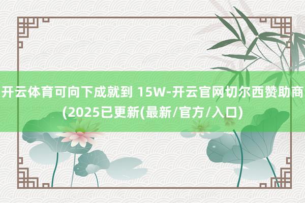 开云体育可向下成就到 15W-开云官网切尔西赞助商(2025已更新(最新/官方/入口)