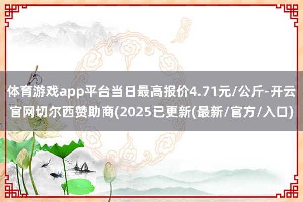 体育游戏app平台当日最高报价4.71元/公斤-开云官网切尔西赞助商(2025已更新(最新/官方/入口)