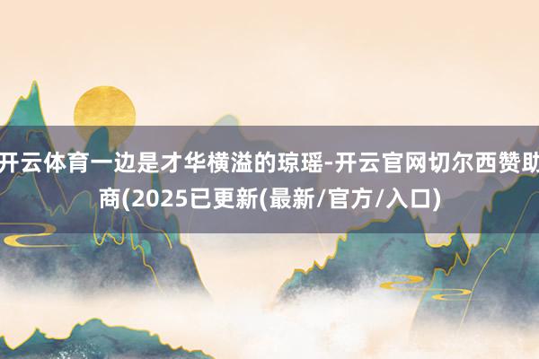 开云体育一边是才华横溢的琼瑶-开云官网切尔西赞助商(2025已更新(最新/官方/入口)