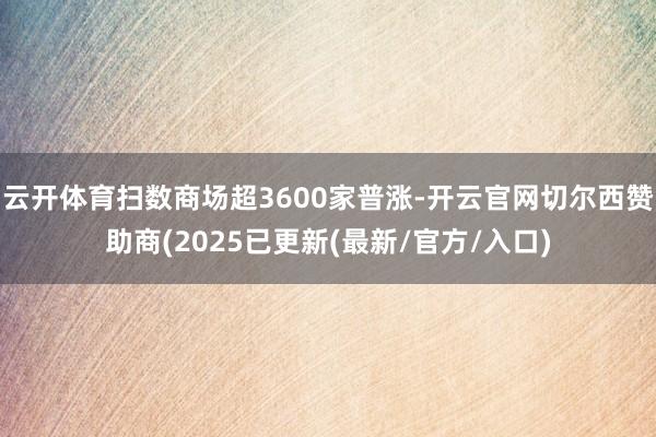 云开体育扫数商场超3600家普涨-开云官网切尔西赞助商(2025已更新(最新/官方/入口)