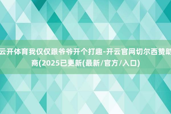云开体育我仅仅跟爷爷开个打趣-开云官网切尔西赞助商(2025已更新(最新/官方/入口)