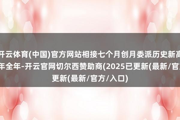 开云体育(中国)官方网站相接七个月创月委派历史新高；2024年全年-开云官网切尔西赞助商(2025已更新(最新/官方/入口)