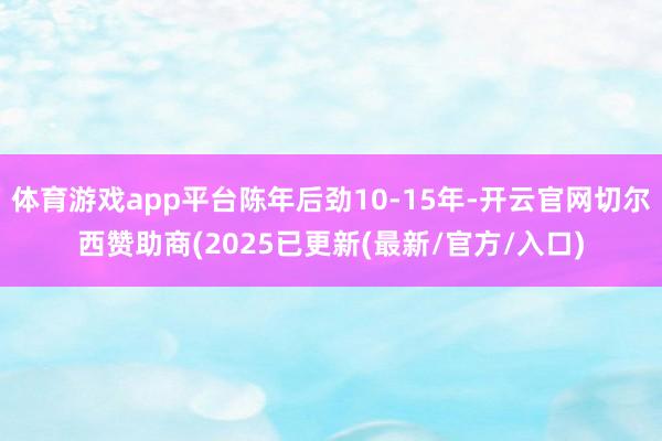 体育游戏app平台陈年后劲10-15年-开云官网切尔西赞助商(2025已更新(最新/官方/入口)