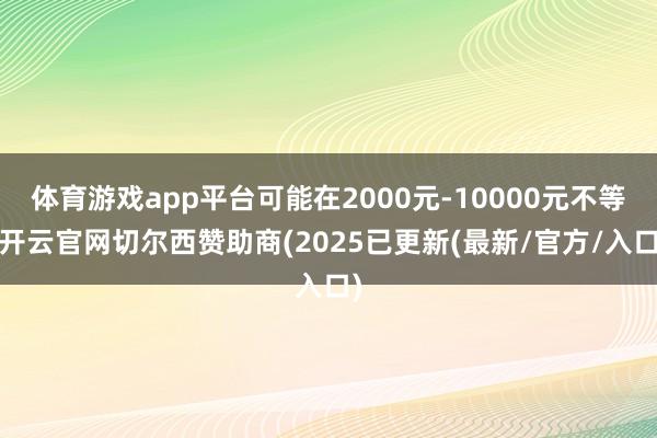 体育游戏app平台可能在2000元-10000元不等-开云官网切尔西赞助商(2025已更新(最新/官方/入口)