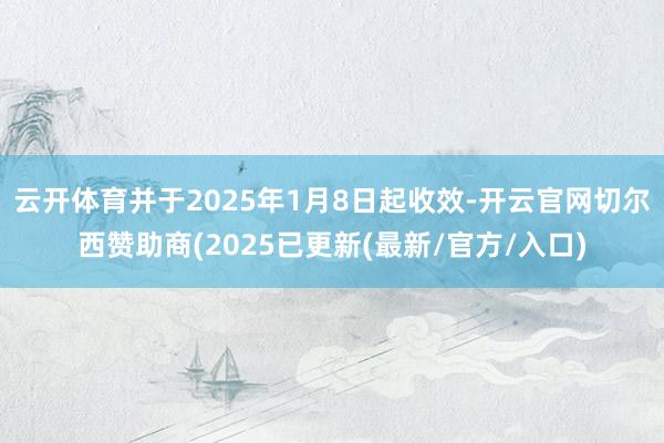 云开体育并于2025年1月8日起收效-开云官网切尔西赞助商(2025已更新(最新/官方/入口)