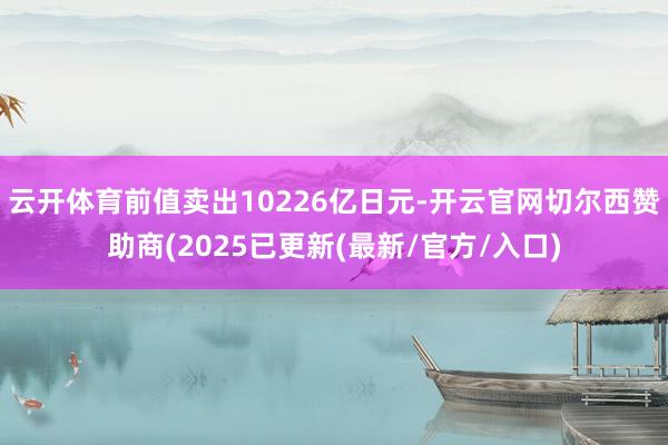 云开体育前值卖出10226亿日元-开云官网切尔西赞助商(2025已更新(最新/官方/入口)