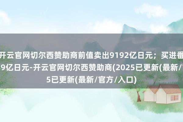 开云官网切尔西赞助商前值卖出9192亿日元；买进番邦股票2269亿日元-开云官网切尔西赞助商(2025已更新(最新/官方/入口)