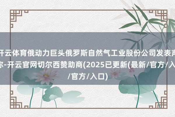 开云体育俄动力巨头俄罗斯自然气工业股份公司发表声明称-开云官网切尔西赞助商(2025已更新(最新/官方/入口)