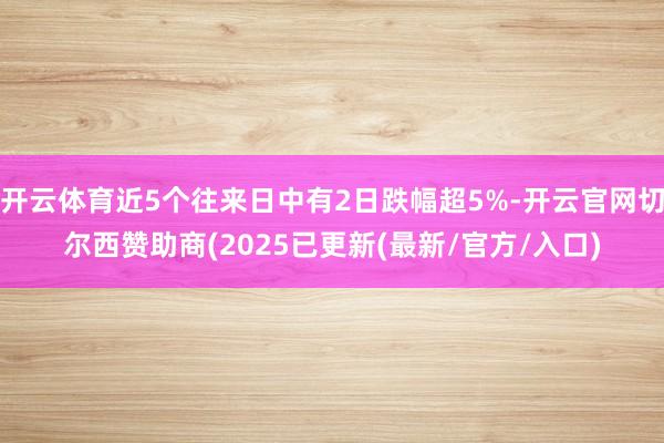 开云体育近5个往来日中有2日跌幅超5%-开云官网切尔西赞助商(2025已更新(最新/官方/入口)