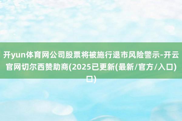 开yun体育网公司股票将被施行退市风险警示-开云官网切尔西赞助商(2025已更新(最新/官方/入口)