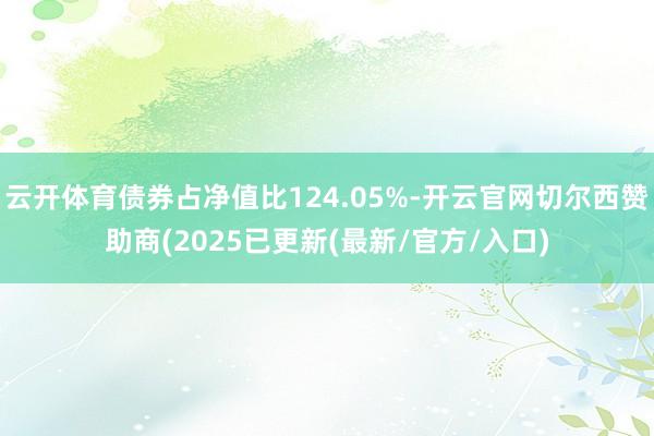 云开体育债券占净值比124.05%-开云官网切尔西赞助商(2025已更新(最新/官方/入口)
