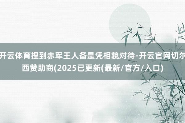 开云体育捏到赤军王人备是凭相貌对待-开云官网切尔西赞助商(2025已更新(最新/官方/入口)