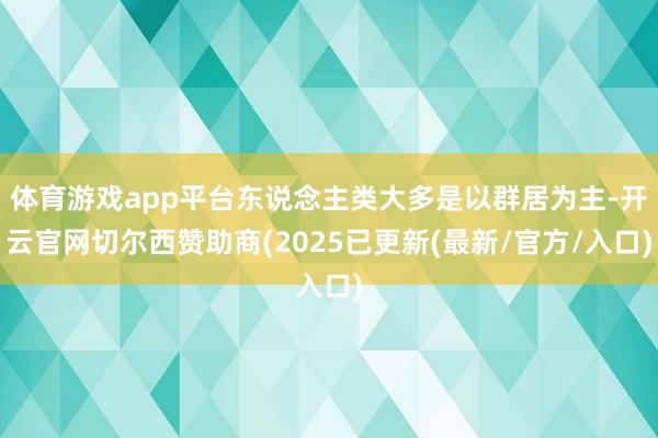 体育游戏app平台东说念主类大多是以群居为主-开云官网切尔西赞助商(2025已更新(最新/官方/入口)