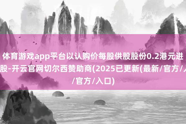 体育游戏app平台以认购价每股供股股份0.2港元进行供股-开云官网切尔西赞助商(2025已更新(最新/官方/入口)