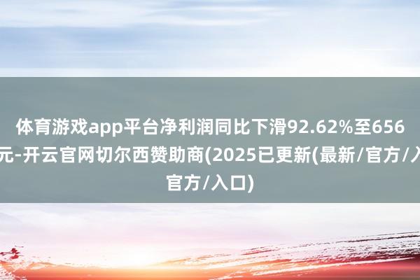 体育游戏app平台净利润同比下滑92.62%至6560万元-开云官网切尔西赞助商(2025已更新(最新/官方/入口)