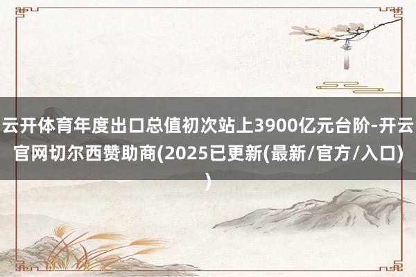 云开体育年度出口总值初次站上3900亿元台阶-开云官网切尔西赞助商(2025已更新(最新/官方/入口)