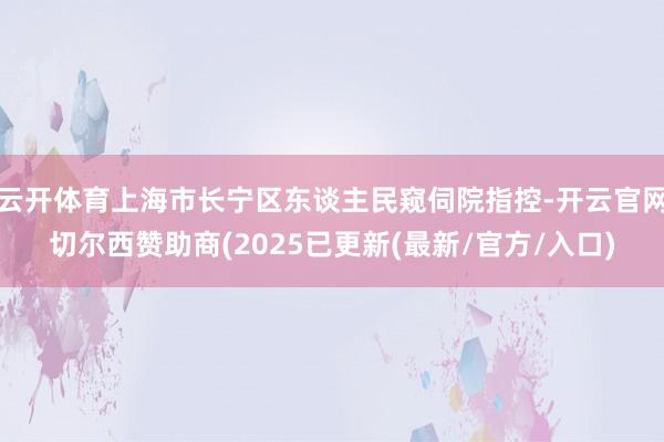 云开体育上海市长宁区东谈主民窥伺院指控-开云官网切尔西赞助商(2025已更新(最新/官方/入口)