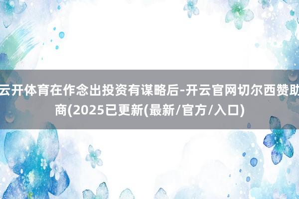云开体育在作念出投资有谋略后-开云官网切尔西赞助商(2025已更新(最新/官方/入口)