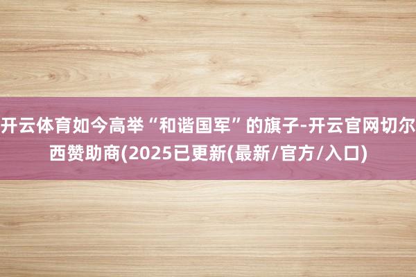 开云体育如今高举“和谐国军”的旗子-开云官网切尔西赞助商(2025已更新(最新/官方/入口)