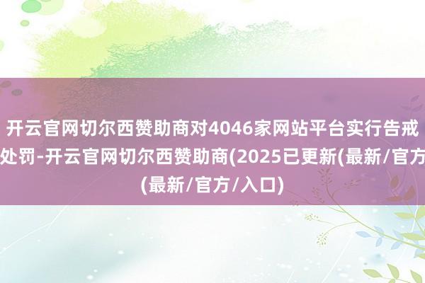 开云官网切尔西赞助商对4046家网站平台实行告戒或罚金处罚-开云官网切尔西赞助商(2025已更新(最新/官方/入口)