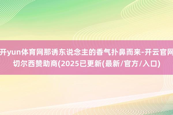 开yun体育网那诱东说念主的香气扑鼻而来-开云官网切尔西赞助商(2025已更新(最新/官方/入口)