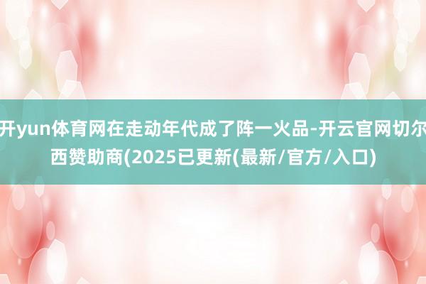 开yun体育网在走动年代成了阵一火品-开云官网切尔西赞助商(2025已更新(最新/官方/入口)