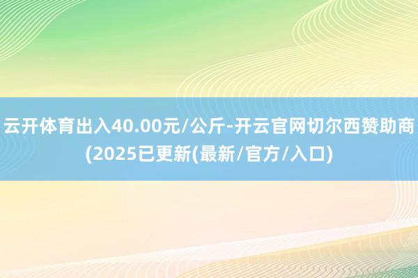 云开体育出入40.00元/公斤-开云官网切尔西赞助商(2025已更新(最新/官方/入口)