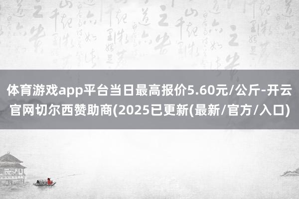 体育游戏app平台当日最高报价5.60元/公斤-开云官网切尔西赞助商(2025已更新(最新/官方/入口)