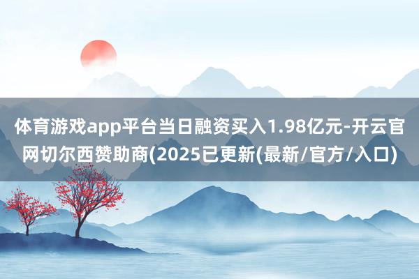 体育游戏app平台当日融资买入1.98亿元-开云官网切尔西赞助商(2025已更新(最新/官方/入口)