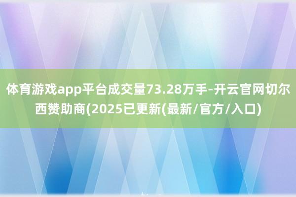 体育游戏app平台成交量73.28万手-开云官网切尔西赞助商(2025已更新(最新/官方/入口)