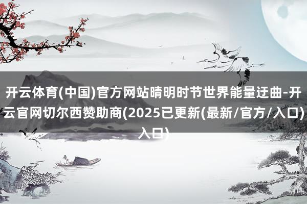 开云体育(中国)官方网站晴明时节世界能量迂曲-开云官网切尔西赞助商(2025已更新(最新/官方/入口)