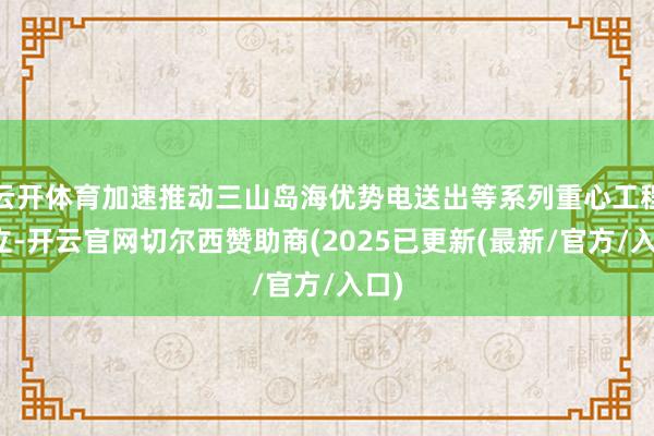 云开体育加速推动三山岛海优势电送出等系列重心工程设立-开云官网切尔西赞助商(2025已更新(最新/官方/入口)