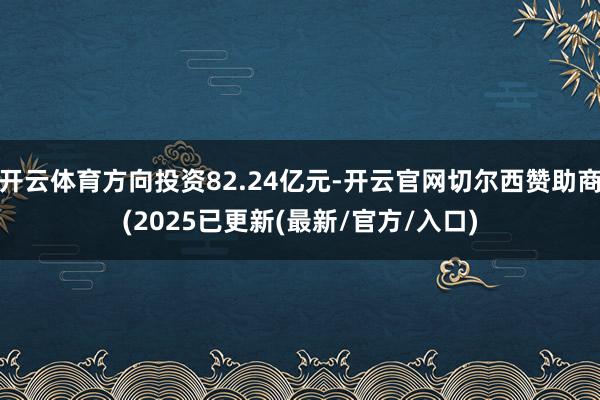开云体育方向投资82.24亿元-开云官网切尔西赞助商(2025已更新(最新/官方/入口)