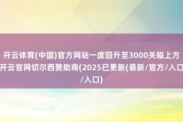 开云体育(中国)官方网站一度回升至3000关隘上方-开云官网切尔西赞助商(2025已更新(最新/官方/入口)