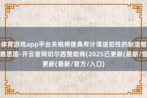 体育游戏app平台关税将使具有计谋进犯性的制造智力总结好意思国-开云官网切尔西赞助商(2025已更新(最新/官方/入口)