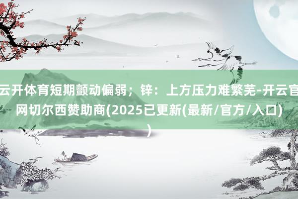 云开体育短期颤动偏弱；锌：上方压力难繁芜-开云官网切尔西赞助商(2025已更新(最新/官方/入口)