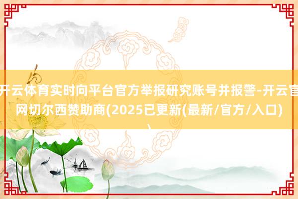 开云体育实时向平台官方举报研究账号并报警-开云官网切尔西赞助商(2025已更新(最新/官方/入口)