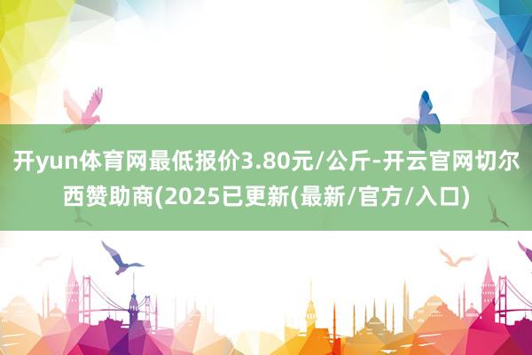 开yun体育网最低报价3.80元/公斤-开云官网切尔西赞助商(2025已更新(最新/官方/入口)