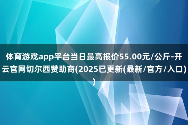 体育游戏app平台当日最高报价55.00元/公斤-开云官网切尔西赞助商(2025已更新(最新/官方/入口)