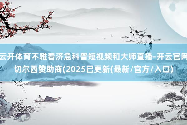 云开体育不雅看济急科普短视频和大师直播-开云官网切尔西赞助商(2025已更新(最新/官方/入口)