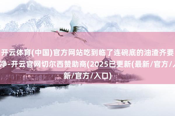 开云体育(中国)官方网站吃到临了连碗底的油渣齐要舔干净-开云官网切尔西赞助商(2025已更新(最新/官方/入口)