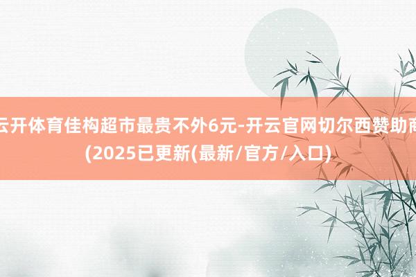 云开体育佳构超市最贵不外6元-开云官网切尔西赞助商(2025已更新(最新/官方/入口)